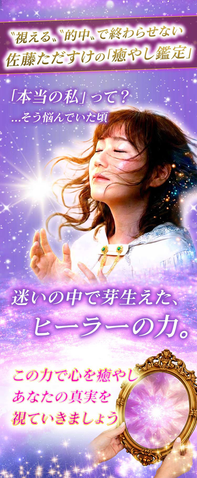 〝視える〟〝的中〟で終わらせない 佐藤ただすけの「癒やし鑑定」 「本当の私」って？...そう悩んでいた頃 迷いの中で芽生えた、ヒーラーの力。この力で心を癒やしあなたの真実を視ていきましょう