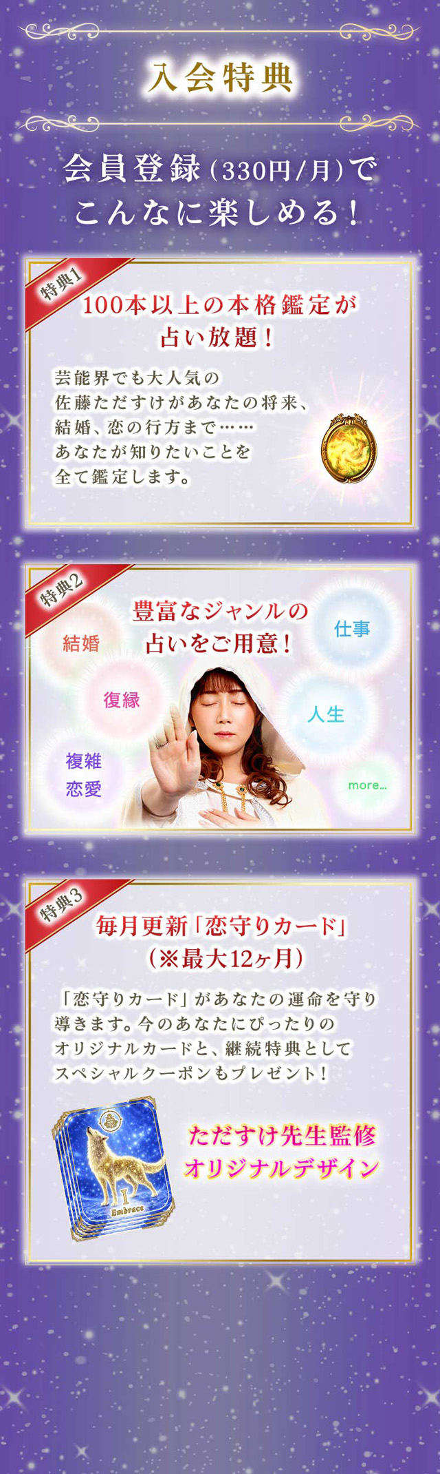 入会特典 会員登録（330円/月）でこんなに楽しめる！ 特典1 100100本以上の本格鑑定が占い放題！ 特典2 豊富なジャンルの占いをご用意！ 特典3 毎月更新「恋守りカード」（※最大12ヶ月）
