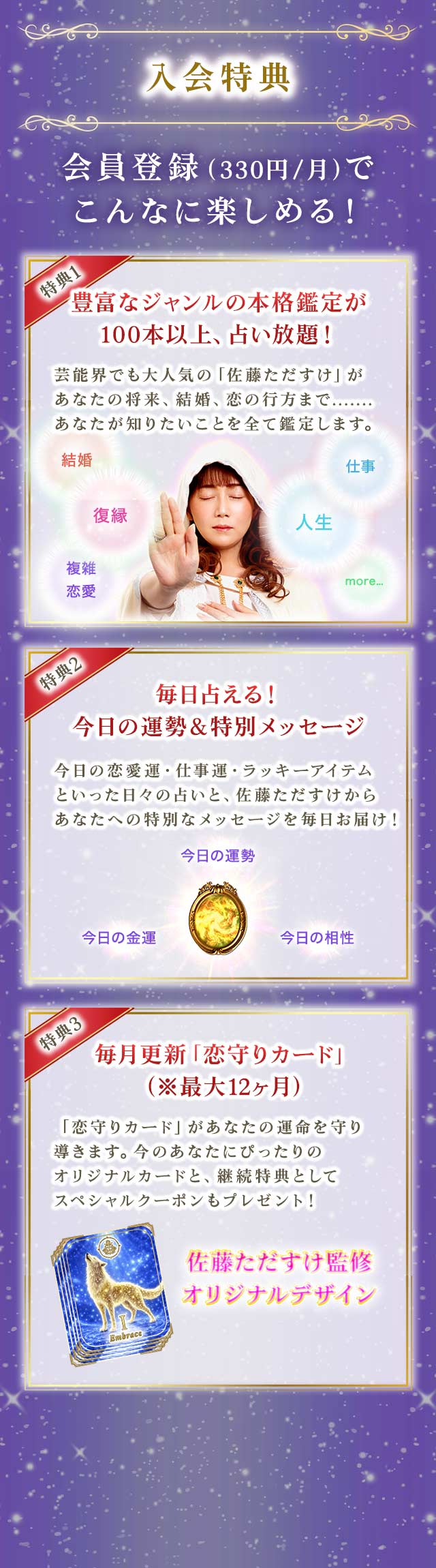 入会特典 会員登録（330円/月）でこんなに楽しめる！ 特典1 豊富なジャンルの本格鑑定が100本以上、占い放題！ 特典2 毎日占える！今日の運勢＆特別メッセージ 特典3 毎月更新「恋守りカード」（※最大12ヶ月）
