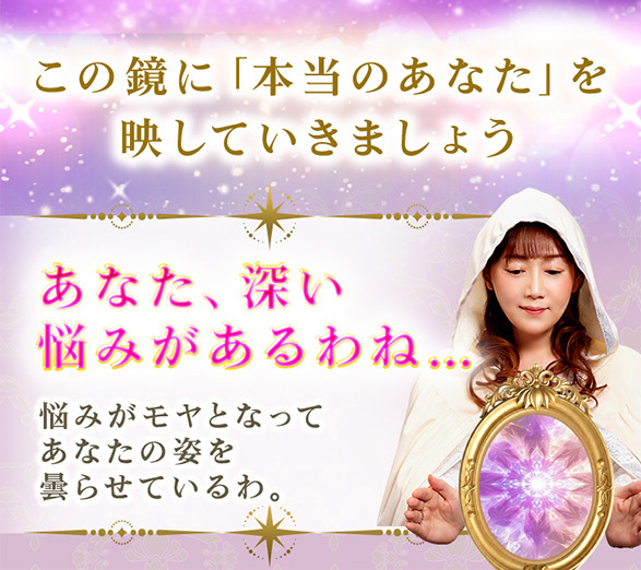 この鏡に「本当のあなた」を映していきましょう あなた、深い悩みがあるわね… 悩みがモヤとなってあなたを姿を曇らせているわ。